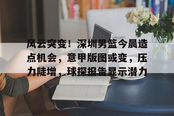 包含风云突变！深圳男篮今晨造点机会，意甲版图或变，压力陡增，球探报告显示潜力的词条-爱游戏平台中心