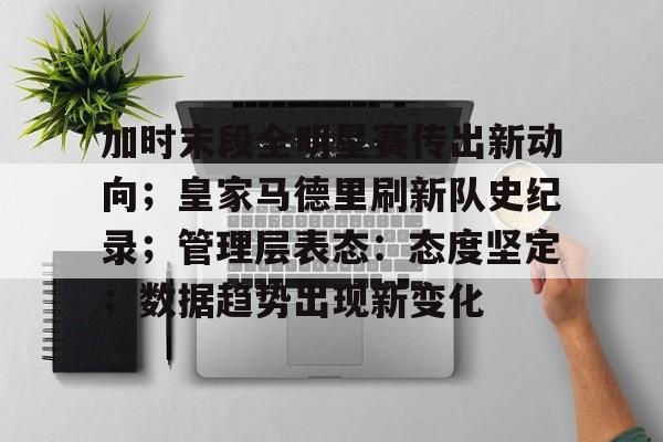 关于加时末段全明星赛传出新动向；皇家马德里刷新队史纪录；管理层表态：态度坚定；数据趋势出现新变化的信息-爱游戏平台中心